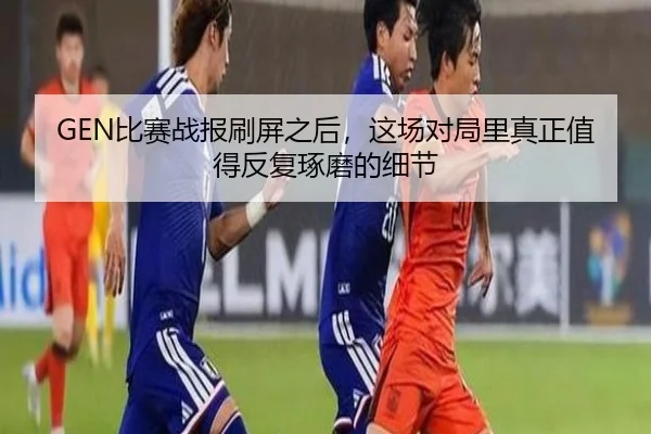 GEN比赛战报刷屏之后，这场对局里真正值得反复琢磨的细节